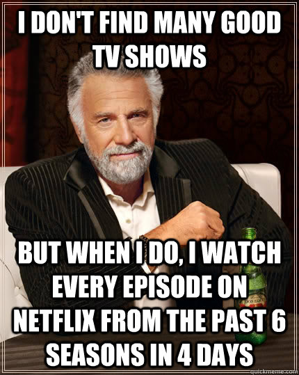 I don't find many good TV shows but when i do, i watch every episode on netflix from the past 6 seasons in 4 days  The Most Interesting Man In The World