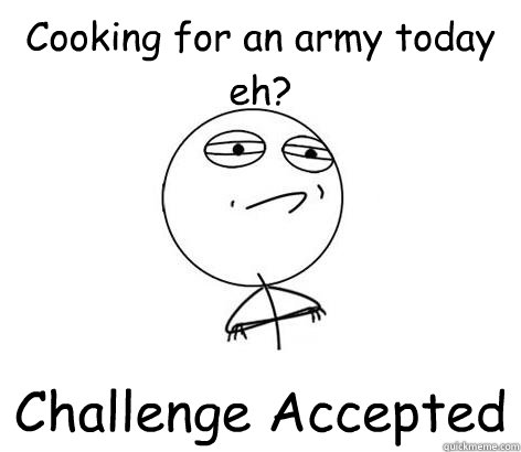 Cooking for an army today eh? Challenge Accepted   