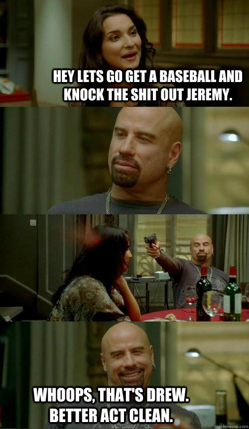 Hey lets go get a baseball and knock the shit out Jeremy. Whoops, that's drew. better act clean.   Skinhead John