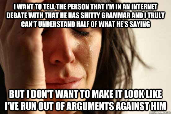 I want to tell the person that I'm in an internet debate with that he has shitty grammar and i truly can't understand half of what he's saying but I don't want to make it look like I've run out of arguments against him - I want to tell the person that I'm in an internet debate with that he has shitty grammar and i truly can't understand half of what he's saying but I don't want to make it look like I've run out of arguments against him  First World Problems