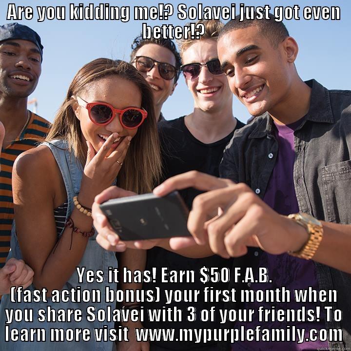 ARE YOU KIDDING ME!? SOLAVEI JUST GOT EVEN BETTER!? YES IT HAS! EARN $50 F.A.B. (FAST ACTION BONUS) YOUR FIRST MONTH WHEN YOU SHARE SOLAVEI WITH 3 OF YOUR FRIENDS! TO LEARN MORE VISIT  WWW.MYPURPLEFAMILY.COM Misc