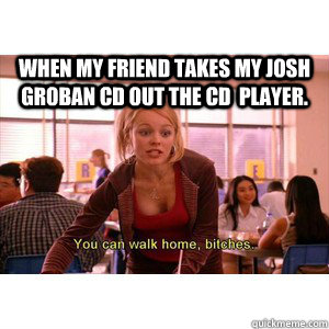 When my friend takes my josh groban cd out the cd  player.  Josh Groban mean girls meme