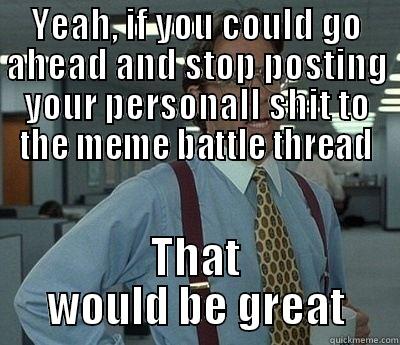 YEAH, IF YOU COULD GO AHEAD AND STOP POSTING YOUR PERSONALL SHIT TO THE MEME BATTLE THREAD THAT WOULD BE GREAT Bill Lumbergh