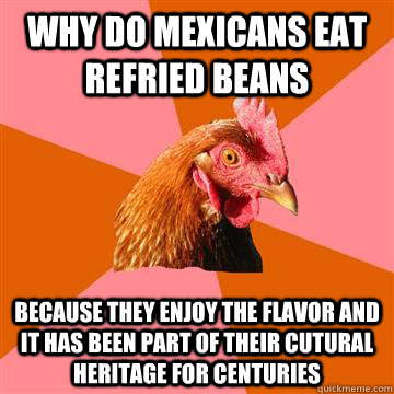 why do mexicans eat refried beans because they enjoy the flavor and it has been part of their cutural heritage for centuries  Anti-Joke Chicken