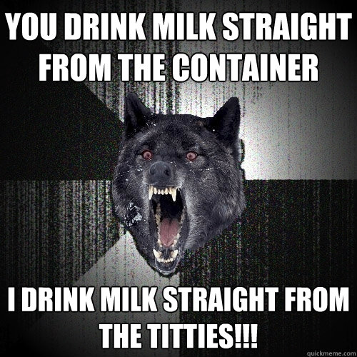 you drink milk straight
from the container i drink milk straight from
the titties!!! - you drink milk straight
from the container i drink milk straight from
the titties!!!  Insanity Wolf