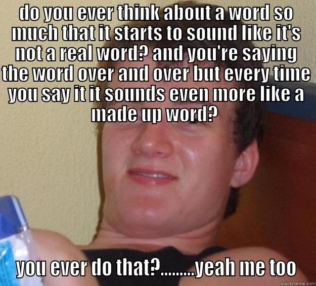 DO YOU EVER THINK ABOUT A WORD SO MUCH THAT IT STARTS TO SOUND LIKE IT'S NOT A REAL WORD? AND YOU'RE SAYING THE WORD OVER AND OVER BUT EVERY TIME YOU SAY IT IT SOUNDS EVEN MORE LIKE A MADE UP WORD?  YOU EVER DO THAT?.........YEAH ME TOO 10 Guy