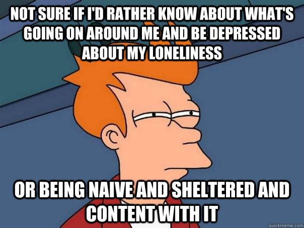 Not sure if I'd rather know about what's going on around me and be depressed about my loneliness Or being naive and sheltered and content with it - Not sure if I'd rather know about what's going on around me and be depressed about my loneliness Or being naive and sheltered and content with it  Futurama Fry
