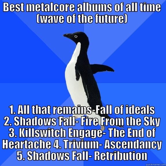 BEST METALCORE ALBUMS OF ALL TIME (WAVE OF THE FUTURE) 1. ALL THAT REMAINS-FALL OF IDEALS 2. SHADOWS FALL- FIRE FROM THE SKY 3. KILLSWITCH ENGAGE- THE END OF HEARTACHE 4. TRIVIUM- ASCENDANCY 5. SHADOWS FALL- RETRIBUTION Socially Awkward Penguin