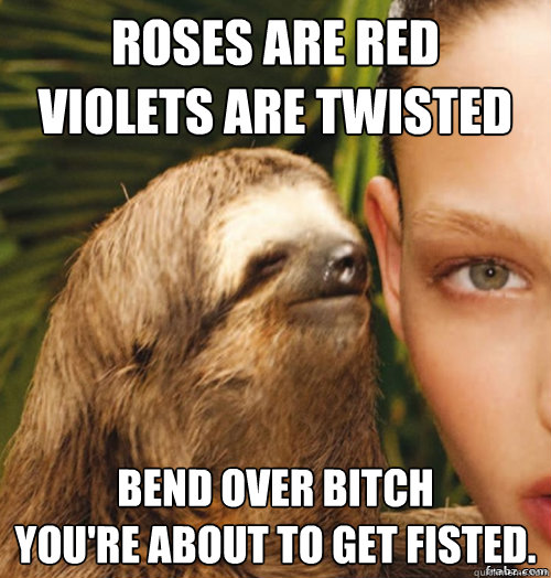 Roses are red
Violets are twisted
 Bend over bitch
You're about to get fisted. - Roses are red
Violets are twisted
 Bend over bitch
You're about to get fisted.  rape sloth