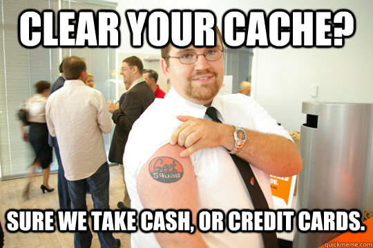 Clear your cache? Sure we take cash, or credit cards.  GeekSquad Gus