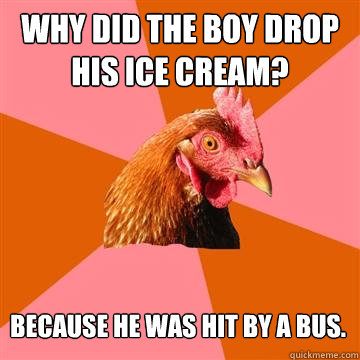 Why did the boy drop his ice cream? 
 Because he was hit by a bus.
 - Why did the boy drop his ice cream? 
 Because he was hit by a bus.
  Anti-Joke Chicken