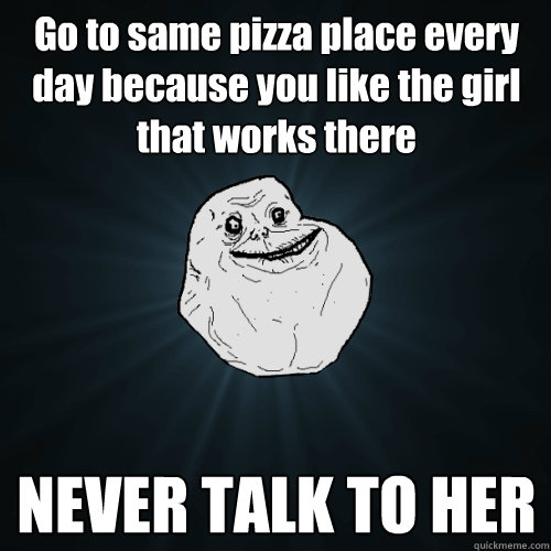 Go to same pizza place every day because you like the girl that works there NEVER TALK TO HER  Forever Alone