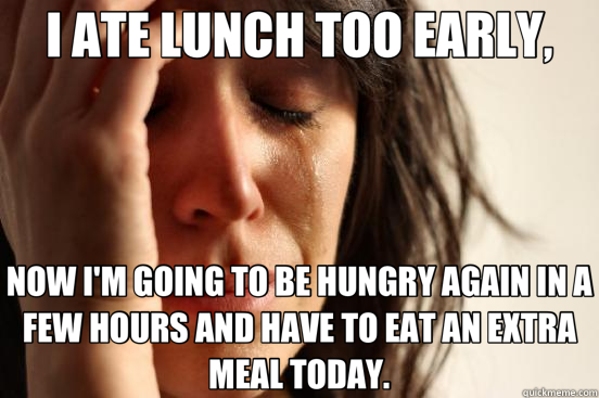 I ATE LUNCH TOO EARLY, NOW I'M GOING TO BE HUNGRY AGAIN IN A FEW HOURS AND HAVE TO EAT AN EXTRA MEAL TODAY.  First World Problems