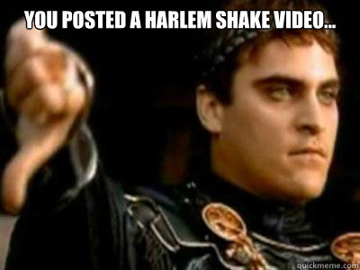 you posted a harlem shake video...   Downvoting Roman
