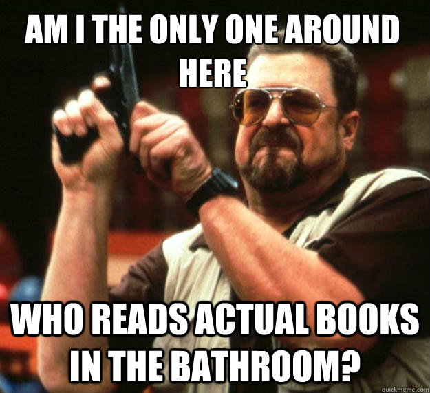 Am I the only one around here who reads actual books in the bathroom?  Walter