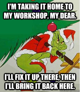 I'm taking it home to my workshop, my dear. I'll fix it up there, then I'll bring it back here.  - I'm taking it home to my workshop, my dear. I'll fix it up there, then I'll bring it back here.   Grinch