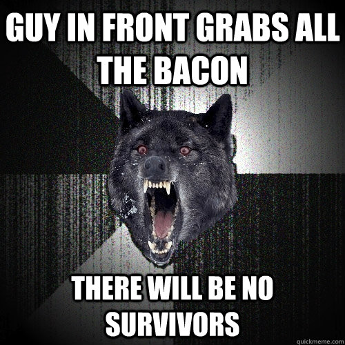 Guy in front grabs all the bacon there will be no survivors  Insanity Wolf