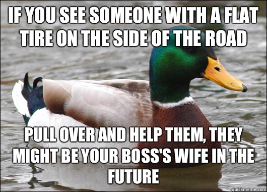 If you see someone with a flat tire on the side of the road Pull over and help them, they might be your boss's wife in the future  Actual Advice Mallard