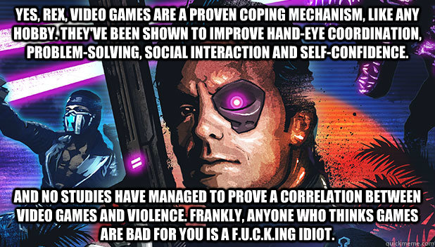 Yes, Rex, video games are a proven coping mechanism, like any hobby. They've been shown to improve hand-eye coordination, problem-solving, social interaction and self-confidence.  And no studies have managed to prove a correlation between video games and  - Yes, Rex, video games are a proven coping mechanism, like any hobby. They've been shown to improve hand-eye coordination, problem-solving, social interaction and self-confidence.  And no studies have managed to prove a correlation between video games and   Rex Power Colt