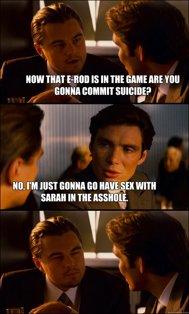 Now that E-Rod is in the game are you gonna commit suicide? No, I'm just gonna go have sex with Sarah in the asshole.  Inception