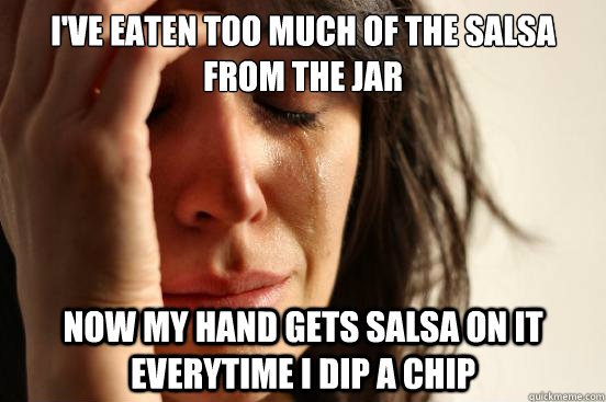 I've eaten too much of the salsa from the jar Now my hand gets salsa on it everytime i dip a chip  First World Problems