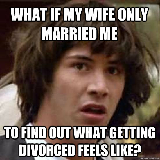 What if my wife only married me to find out what getting divorced feels like? - What if my wife only married me to find out what getting divorced feels like?  conspiracy keanu