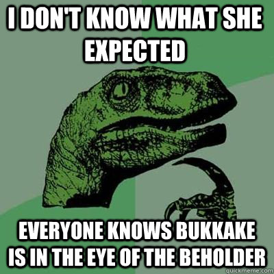 I don't know what she expected Everyone knows bukkake is in the eye of the beholder  Philosoraptor