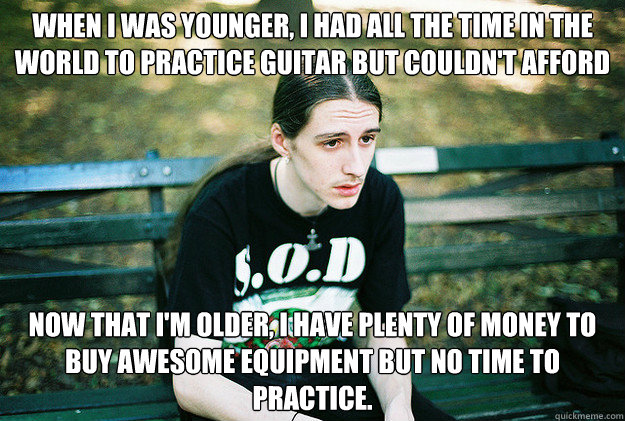 When I was younger, i Had all the time in the world to practice guitar but couldn't afford good equipment Now that I'm older, I have plenty of money to buy awesome equipment but no time to practice.  First World Metal Problems