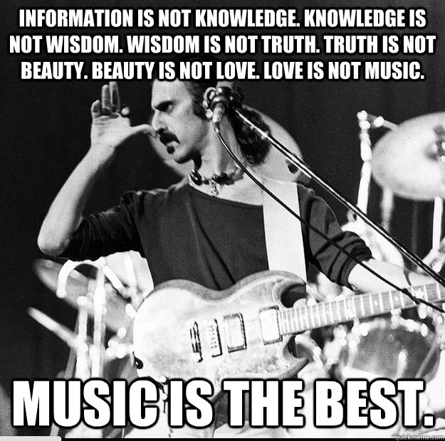 Information is not knowledge. Knowledge is not wisdom. Wisdom is not truth. Truth is not beauty. Beauty is not love. Love is not music. Music is the Best. - Information is not knowledge. Knowledge is not wisdom. Wisdom is not truth. Truth is not beauty. Beauty is not love. Love is not music. Music is the Best.  Frank Zappa Music is the Best.