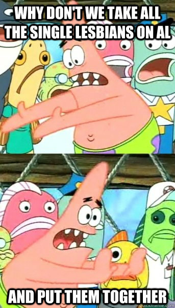 Why don't we take all the single lesbians on AL and put them together - Why don't we take all the single lesbians on AL and put them together  Push it somewhere else Patrick