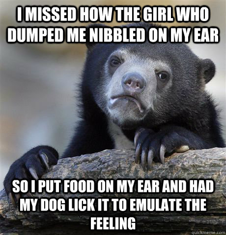 I missed how the girl who dumped me nibbled on my ear so I put food on my ear and had my dog lick it to emulate the feeling  Confession Bear