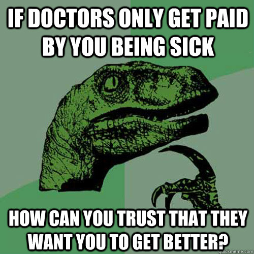 If doctors only get paid by you being sick how can you trust that they want you to get better?  Philosoraptor