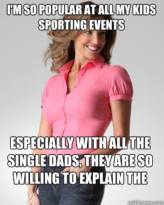 I'm so popular at all my kids sporting events Especially with all the single Dads, They are so willing to explain the game to me.  Oblivious Suburban Mom