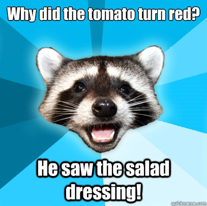 Why did the tomato turn red? He saw the salad dressing!  Lame Pun Coon