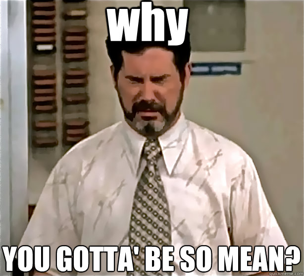 why YOU GOTTA' BE SO MEAN? - why YOU GOTTA' BE SO MEAN?  Poor Garth