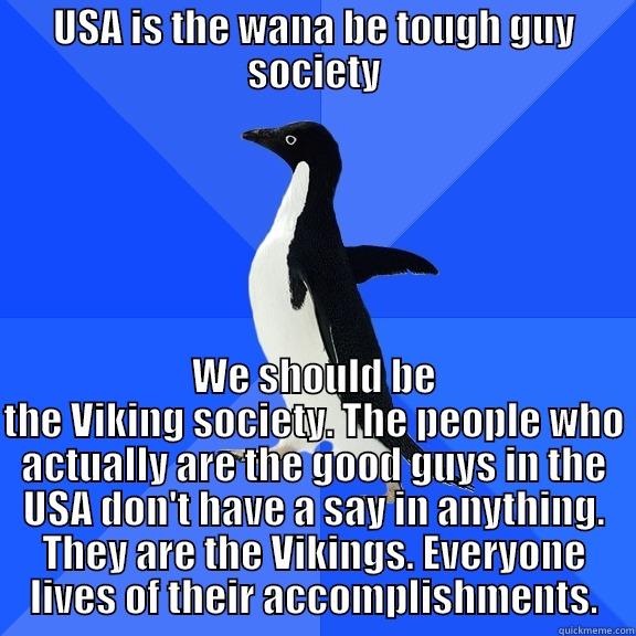 USA IS THE WANA BE TOUGH GUY SOCIETY WE SHOULD BE THE VIKING SOCIETY. THE PEOPLE WHO ACTUALLY ARE THE GOOD GUYS IN THE USA DON'T HAVE A SAY IN ANYTHING. THEY ARE THE VIKINGS. EVERYONE LIVES OF THEIR ACCOMPLISHMENTS. Socially Awkward Penguin