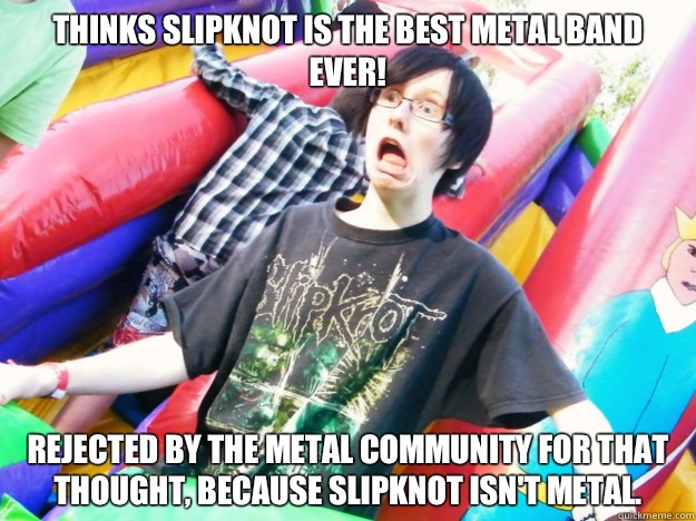 Thinks Slipknot is the best metal band ever! Rejected by the metal community for that thought, because Slipknot isn't metal.  
