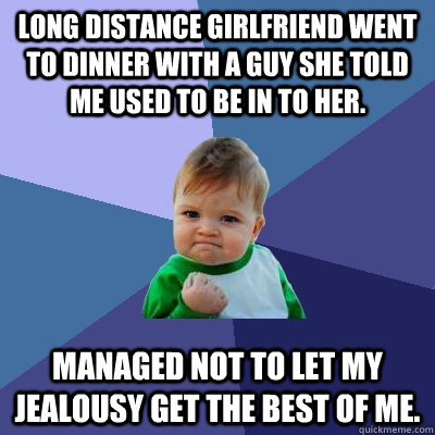 Long distance girlfriend went to dinner with a guy she told me used to be in to her. Managed not to let my jealousy get the best of me.   Success Kid