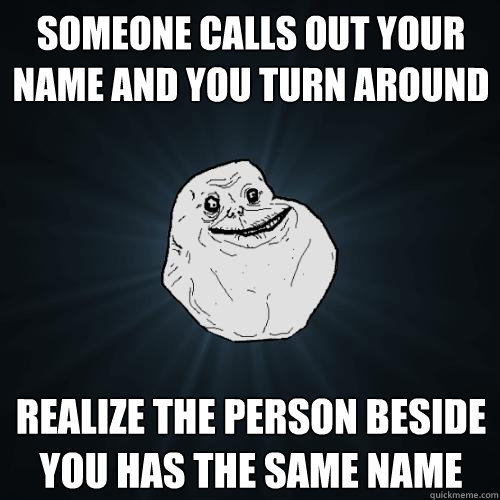 someone calls out your name and you turn around realize the person beside you has the same name  Forever Alone