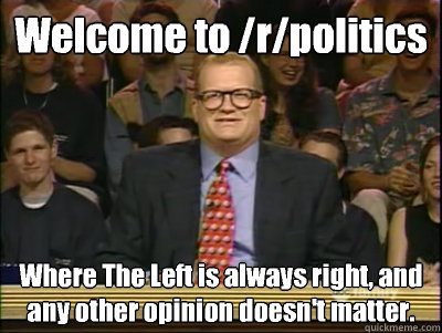 Welcome to /r/politics Where The Left is always right, and any other opinion doesn't matter. - Welcome to /r/politics Where The Left is always right, and any other opinion doesn't matter.  Its time to play drew carey