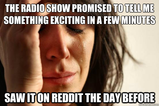 the radio show promised to tell me something exciting in a few minutes saw it on reddit the day before  First World Problems