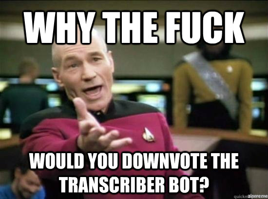 Why the fuck would you downvote the transcriber bot?  Annoyed Picard HD