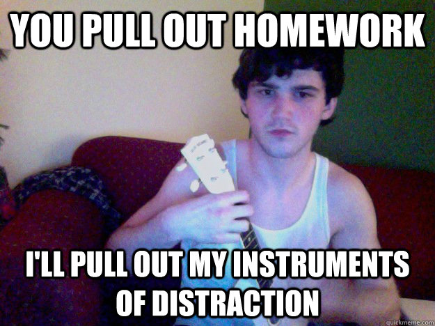 You pull out homework I'll pull out my instruments of distraction - You pull out homework I'll pull out my instruments of distraction  College roommate