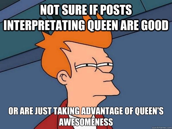 Not sure if posts interpretating queen are good or are just taking advantage of queen's awesomeness  Not sure Fry