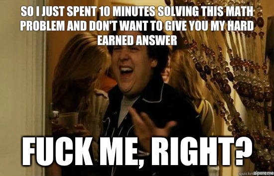 So I just spent 10 minutes solving this math problem and don't want to give you my hard earned answer  fuck me, right?  fuckmeright