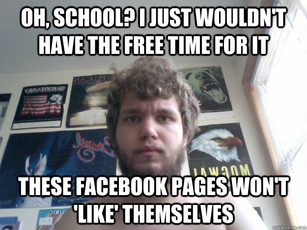 oh, school? i just wouldn't have the free time for it THESE FACEBOOK PAGES WON'T 'LIKE' THEMSELVES  