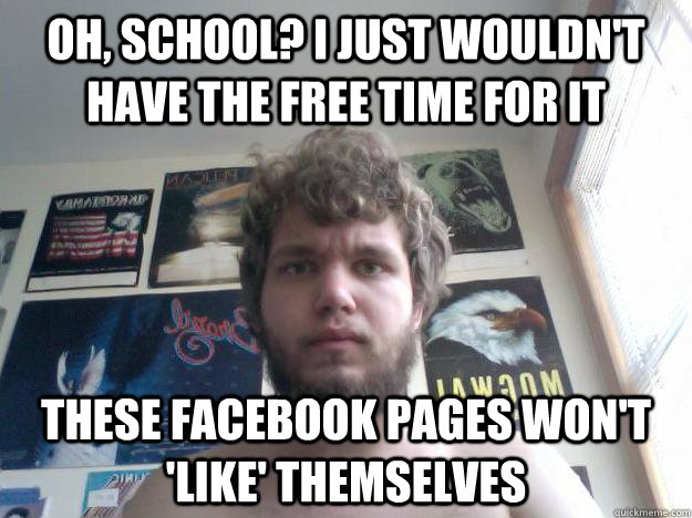 oh, school? i just wouldn't have the free time for it THESE FACEBOOK PAGES WON'T 'LIKE' THEMSELVES - oh, school? i just wouldn't have the free time for it THESE FACEBOOK PAGES WON'T 'LIKE' THEMSELVES  Not-in-School Guy