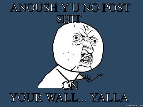 ANOUSH Y U NO POST SHIT  ON YOUR WALL... YALLA  Y U No
