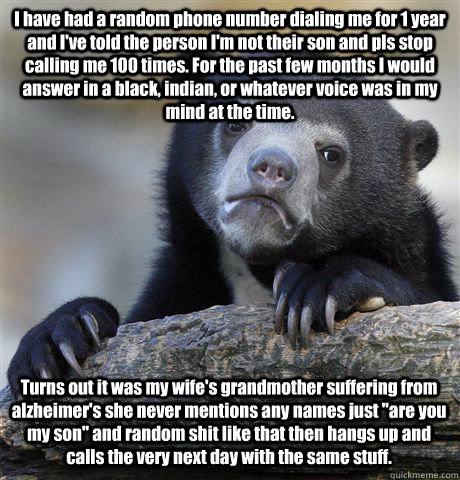 I have had a random phone number dialing me for 1 year and I've told the person I'm not their son and pls stop calling me 100 times. For the past few months I would answer in a black, indian, or whatever voice was in my mind at the time.  Turns out it was  Confession Bear