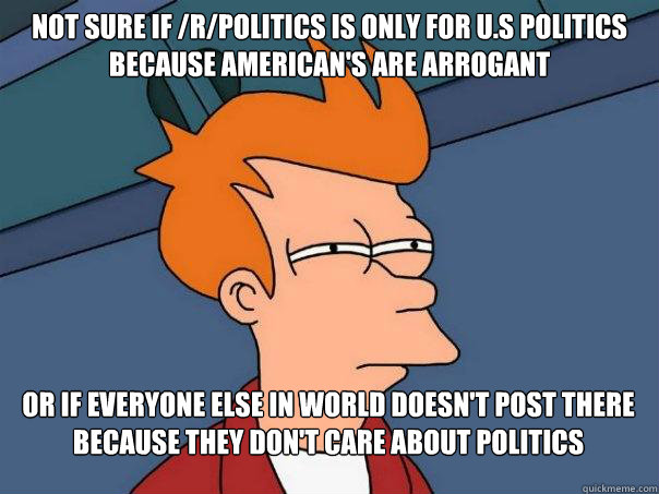 Not sure if /r/politics is only for u.s politics because american's are arrogant Or if everyone else in world doesn't post there because they don't care about politics  Futurama Fry